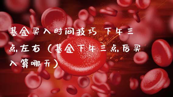 基金买入时间技巧 下午三点左右（基金下午三点后买入算哪天）_https://www.kuaijiepai.net_投资理财_第1张