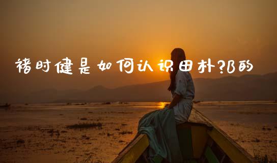 褚时健是如何认识田朴?B的_https://www.kuaijiepai.net_期货资讯_第1张