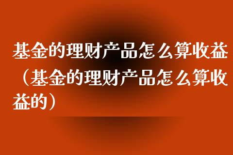 基金的理财产品怎么算收益（基金的理财产品怎么算收益的）_https://www.kuaijiepai.net_投资理财_第1张