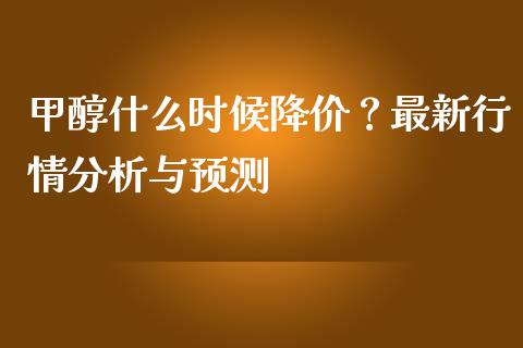 甲醇什么时候降价？最新行情分析与预测_https://www.kuaijiepai.net_国际期货_第1张