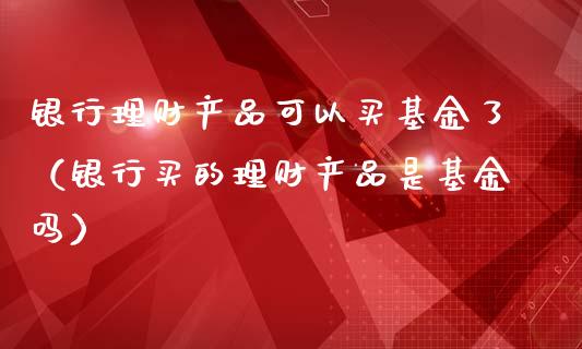 银行理财产品可以买基金了（银行买的理财产品是基金吗）_https://www.kuaijiepai.net_投资理财_第1张
