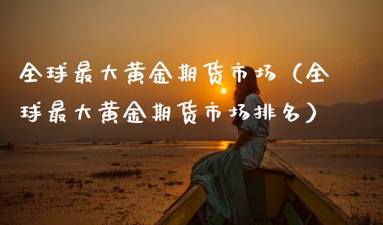 全球最大黄金期货市场（全球最大黄金期货市场排名）_https://www.kuaijiepai.net_国际期货_第1张