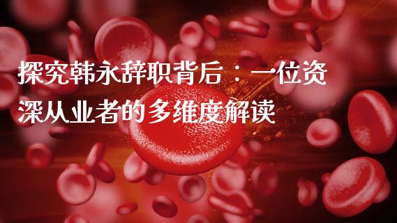 探究韩永辞职背后：一位资深从业者的多维度解读_https://www.kuaijiepai.net_国际股建_第1张