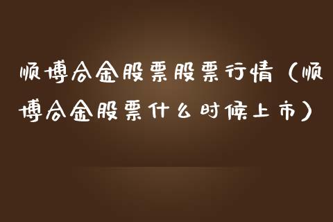 顺博合金股票股票行情（顺博合金股票什么时候上市）_https://www.kuaijiepai.net_新股新闻_第1张