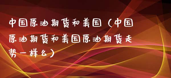 中国原油期货和美国（中国原油期货和美国原油期货走势一样么）_https://www.kuaijiepai.net_国际期货_第1张