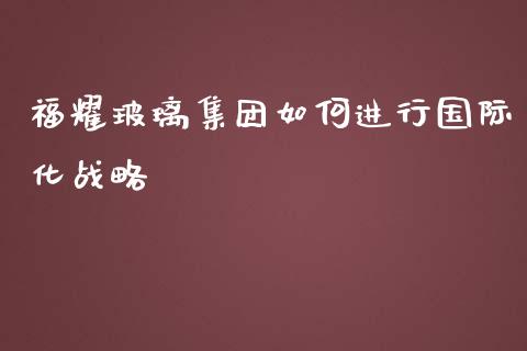 福耀玻璃集团如何进行国际化战略_https://www.kuaijiepai.net_期货资讯_第1张