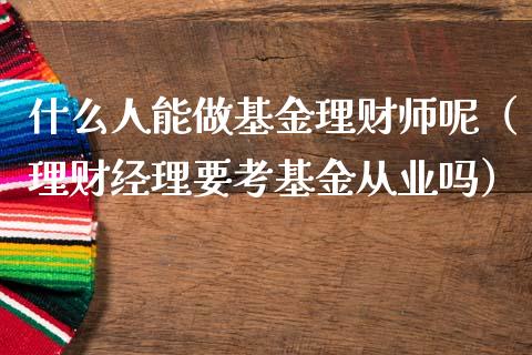 什么人能做基金理财师呢（理财经理要考基金从业吗）_https://www.kuaijiepai.net_投资理财_第1张