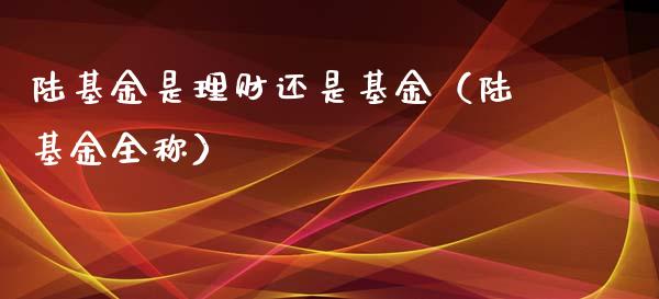 陆基金是理财还是基金（陆基金全称）_https://www.kuaijiepai.net_投资理财_第1张