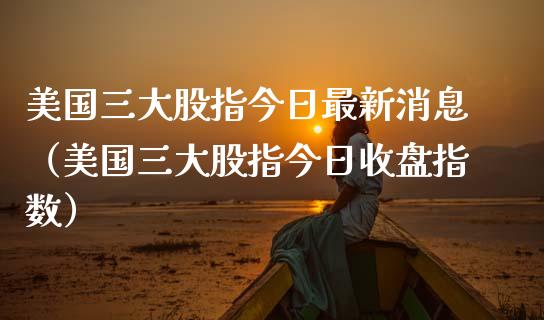美国三大股指今日最新消息（美国三大股指今日收盘指数）_https://www.kuaijiepai.net_期货资讯_第1张