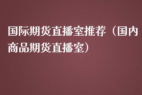 国际期货直播室推荐（国内商品期货直播室）_https://www.kuaijiepai.net_期货在线_第1张
