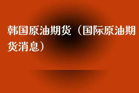 韩国原油期货（国际原油期货消息）_https://www.kuaijiepai.net_国际期货_第1张