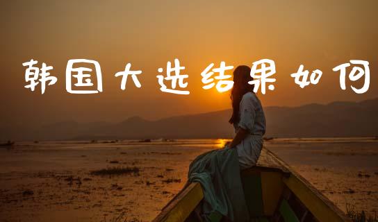 韩国大选结果如何_https://www.kuaijiepai.net_国际股建_第1张