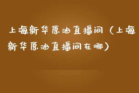 上海新华原油直播间（上海新华原油直播间在哪）_https://www.kuaijiepai.net_期货在线_第1张