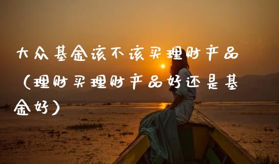 大众基金该不该买理财产品（理财买理财产品好还是基金好）_https://www.kuaijiepai.net_期货理财_第1张