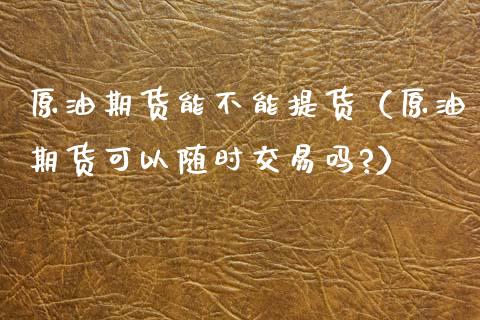 原油期货能不能提货（原油期货可以随时交易吗?）_https://www.kuaijiepai.net_期货资讯_第1张