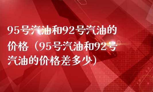 95号汽油和92号汽油的价格（95号汽油和92号汽油的价格差多少）_https://www.kuaijiepai.net_国际股建_第1张