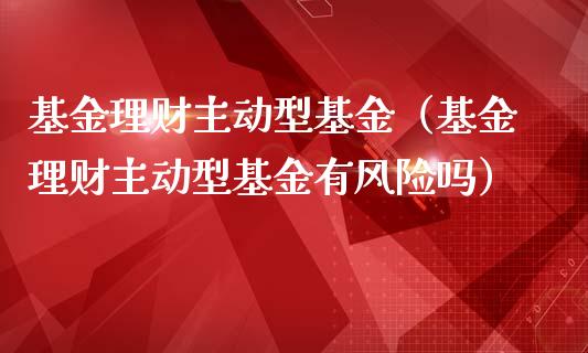 基金理财主动型基金（基金理财主动型基金有风险吗）_https://www.kuaijiepai.net_期货理财_第1张