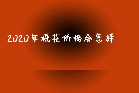 2020年棉花价格会怎样_https://www.kuaijiepai.net_期货资讯_第1张