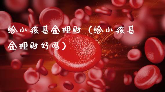 给小孩基金理财（给小孩基金理财好吗）_https://www.kuaijiepai.net_期货理财_第1张