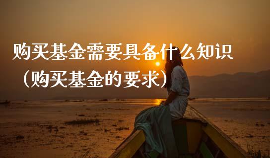 购买基金需要具备什么知识（购买基金的要求）_https://www.kuaijiepai.net_投资理财_第1张