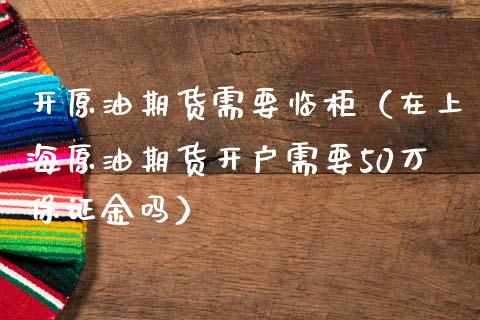 开原油期货需要临柜（在上海原油期货开户需要50万保证金吗）_https://www.kuaijiepai.net_期货资讯_第1张