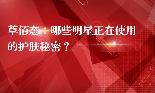 草佰态：哪些明星正在使用的护肤秘密？_https://www.kuaijiepai.net_期货在线_第1张