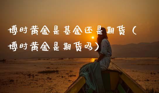 博时黄金是基金还是期货（博时黄金是期货吗）_https://www.kuaijiepai.net_期货资讯_第1张