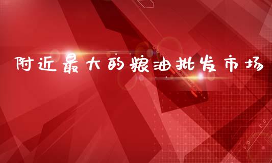 附近最大的粮油批发市场_https://www.kuaijiepai.net_国际期货_第1张