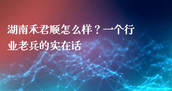 湖南禾君顺怎么样？一个行业老兵的实在话_https://www.kuaijiepai.net_投资理财_第1张