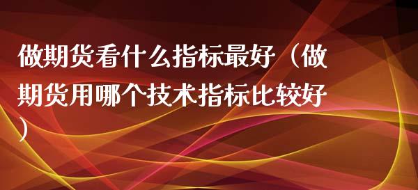 做期货看什么指标最好（做期货用哪个技术指标比较好）_https://www.kuaijiepai.net_期货资讯_第1张