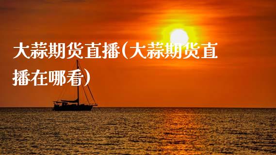 大蒜期货直播(大蒜期货直播在哪看)_https://www.kuaijiepai.net_期货资讯_第1张