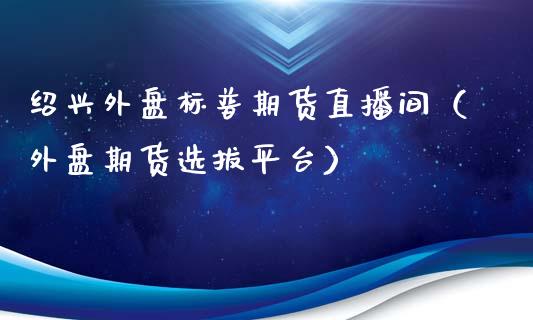 绍兴外盘标普期货直播间（外盘期货选拔平台）_https://www.kuaijiepai.net_期货在线_第1张