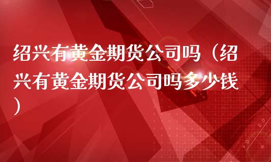 绍兴有黄金期货公司吗（绍兴有黄金期货公司吗多少钱）_https://www.kuaijiepai.net_国际期货_第1张