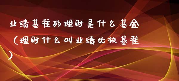 业绩基准的理财是什么基金（理财什么叫业绩比较基准）_https://www.kuaijiepai.net_投资理财_第1张