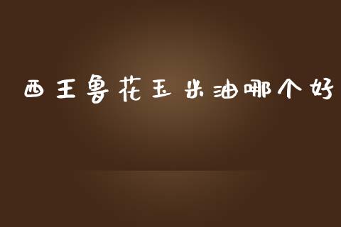 西王鲁花玉米油哪个好_https://www.kuaijiepai.net_期货理财_第1张