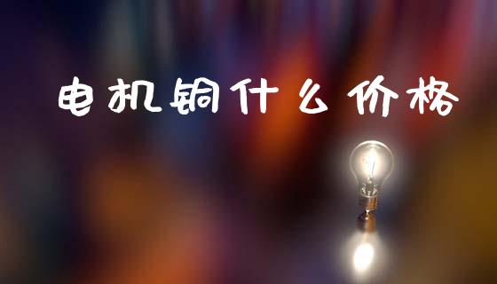 电机铜什么价格_https://www.kuaijiepai.net_期货资讯_第1张
