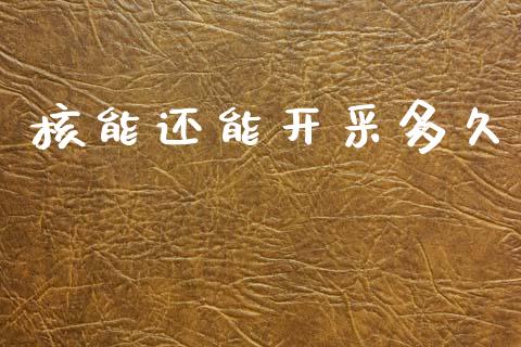核能还能开采多久_https://www.kuaijiepai.net_期货资讯_第1张