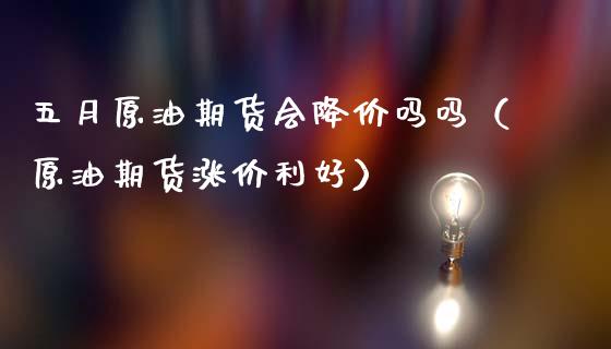 五月原油期货会降价吗吗（原油期货涨价利好）_https://www.kuaijiepai.net_期货资讯_第1张