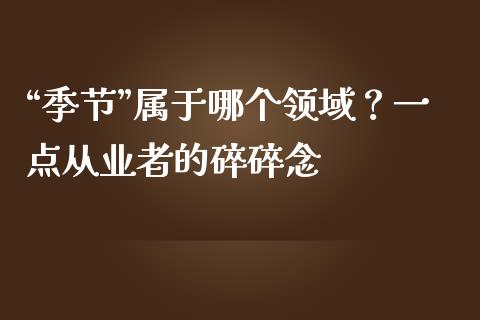 “季节”属于哪个领域？一点从业者的碎碎念_https://www.kuaijiepai.net_投资理财_第1张