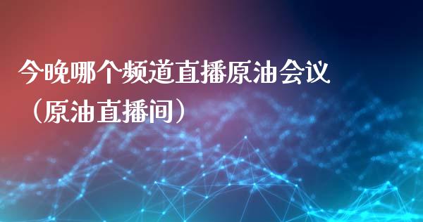 今晚哪个频道直播原油会议（原油直播间）_https://www.kuaijiepai.net_期货在线_第1张