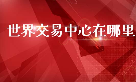 世界交易中心在哪里_https://www.kuaijiepai.net_新股新闻_第1张