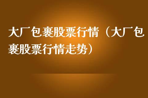 大厂包裹股票行情（大厂包裹股票行情走势）_https://www.kuaijiepai.net_股票理论_第1张