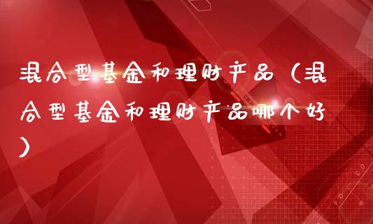 混合型基金和理财产品（混合型基金和理财产品哪个好）_https://www.kuaijiepai.net_投资理财_第1张
