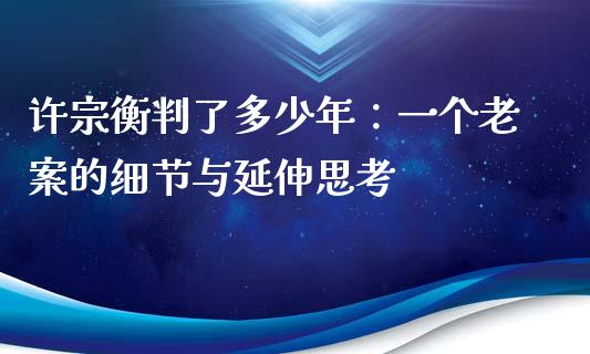 许宗衡判了多少年：一个老案的细节与延伸思考_https://www.kuaijiepai.net_期货资讯_第1张