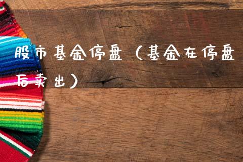 股市基金停盘（基金在停盘后卖出）_https://www.kuaijiepai.net_期货理财_第1张