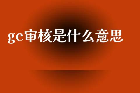 ge审核是什么意思_https://www.kuaijiepai.net_期货理财_第1张