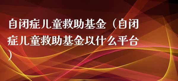 自闭症儿童救助基金（自闭症儿童救助基金以什么平台）_https://www.kuaijiepai.net_投资理财_第1张