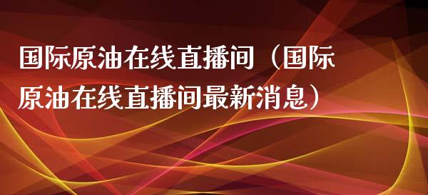 国际原油在线直播间（国际原油在线直播间最新消息）_https://www.kuaijiepai.net_期货在线_第1张