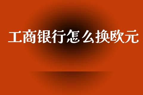 工商银行怎么换欧元_https://www.kuaijiepai.net_期货资讯_第1张