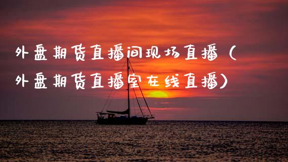 外盘期货直播间现场直播（外盘期货直播室在线直播）_https://www.kuaijiepai.net_期货在线_第1张